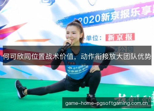 何可欣同位置战术价值，动作衔接放大团队优势